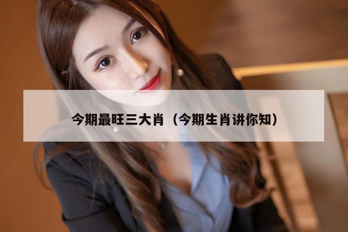 今期最旺三大肖（今期生肖讲你知）